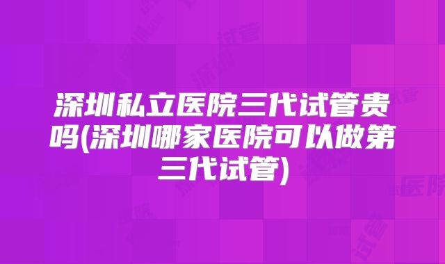 深圳私立医院三代试管贵吗(深圳哪家医院可以做第三代试管)