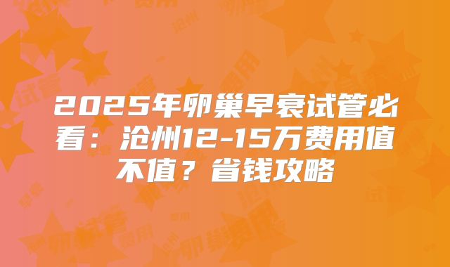 2025年卵巢早衰试管必看:沧州12-15万费用值不值?省钱攻略