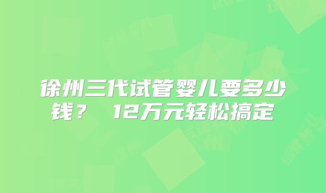 徐州三代试管婴儿要多少钱? 12万元轻松搞定