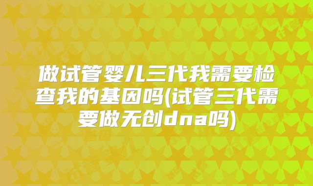 做试管婴儿三代我需要检查我的基因吗(试管三代需要做无创dna吗)