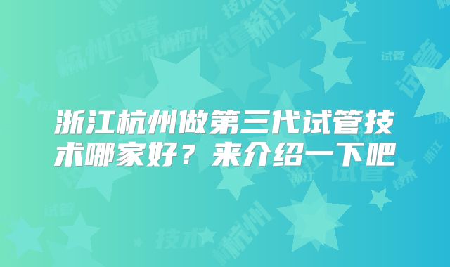 浙江杭州做第三代试管技术哪家好?来介绍一下吧