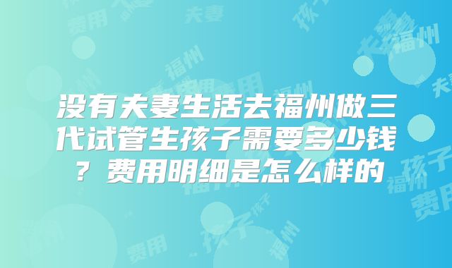 没有夫妻生活去福州做三代试管生孩子需要多少钱？费用明细是怎么样的