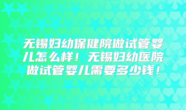 无锡妇幼保健院做试管婴儿怎么样!无锡妇幼医院做试管婴儿需要多少钱!
