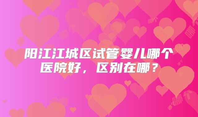 阳江江城区试管婴儿哪个医院好,区别在哪?