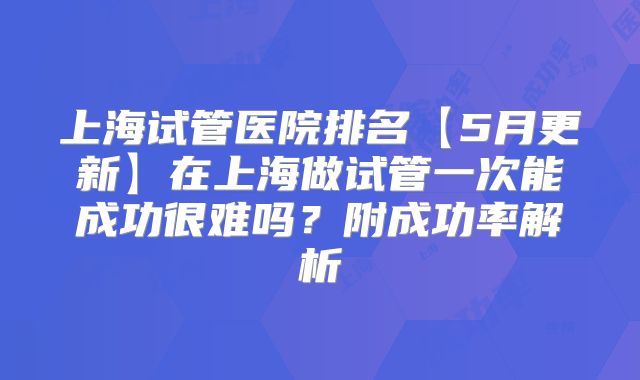 上海试管医院排名【5月更新】在上海做试管一次能成功很难吗?附成功率解析