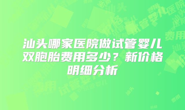 汕头哪家医院做试管婴儿双胞胎费用多少？新价格明细分析