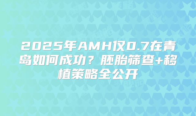 2025年AMH仅0.7在青岛如何成功?胚胎筛查+移植策略全公开