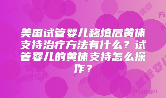 美国试管婴儿移植后黄体支持治疗方法有什么?试管婴儿的黄体支持怎么操作?