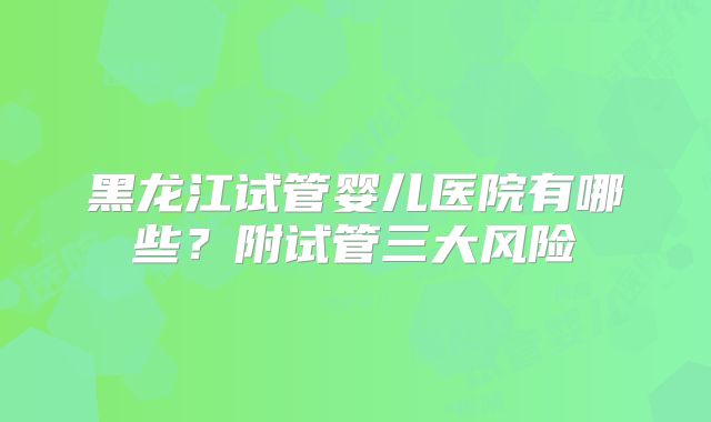 黑龙江试管婴儿医院有哪些？附试管三大风险