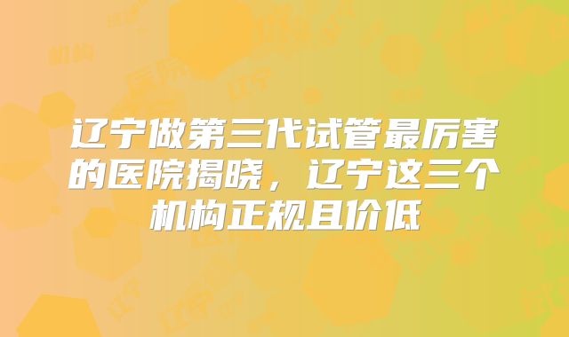 辽宁做第三代试管最厉害的医院揭晓，辽宁这三个机构正规且价低