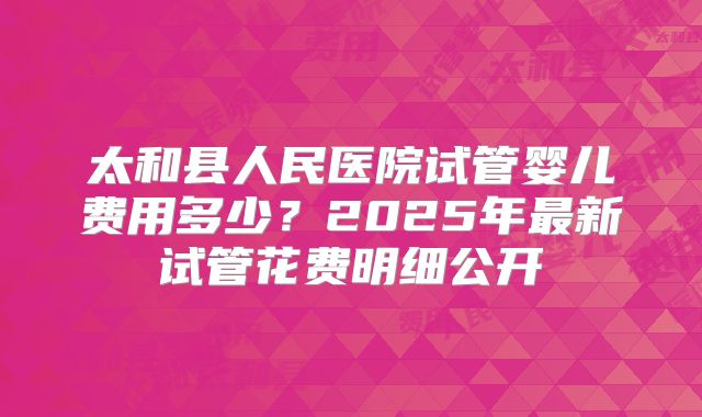 太和县人民医院试管婴儿费用多少？2025年最新试管花费明细公开