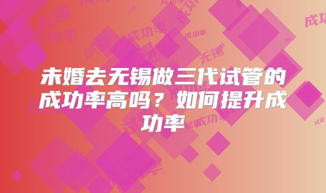 未婚去无锡做三代试管的成功率高吗?如何提升成功率