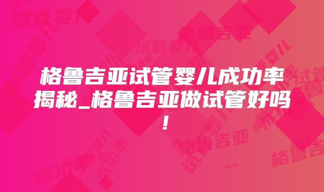 格鲁吉亚试管婴儿成功率揭秘_格鲁吉亚做试管好吗！