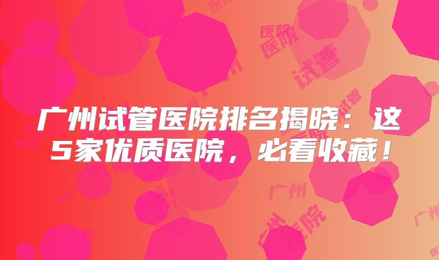 广州试管医院排名揭晓:这5家优质医院,必看收藏!