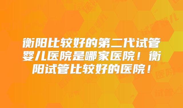 衡阳比较好的第二代试管婴儿医院是哪家医院!衡阳试管比较好的医院!