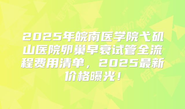 2025年皖南医学院弋矶山医院卵巢早衰试管全流程费用清单，2025最新价格曝光！