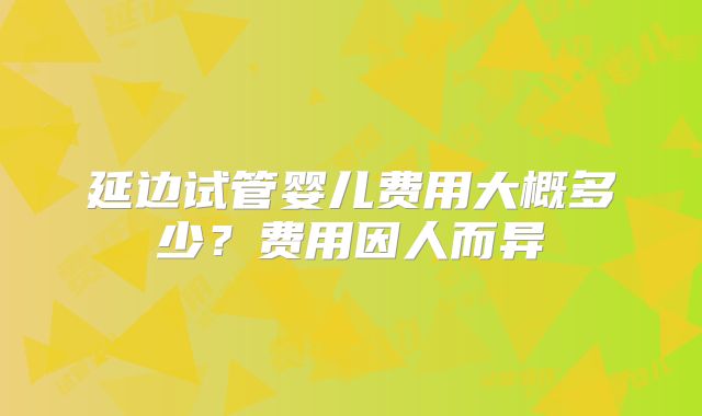 延边试管婴儿费用大概多少？费用因人而异