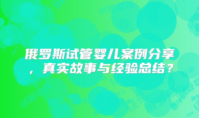 俄罗斯试管婴儿案例分享,真实故事与经验总结?