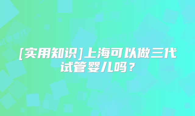 [实用知识]上海可以做三代试管婴儿吗？