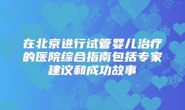 在北京进行试管婴儿治疗的医院综合指南包括专家建议和成功故事