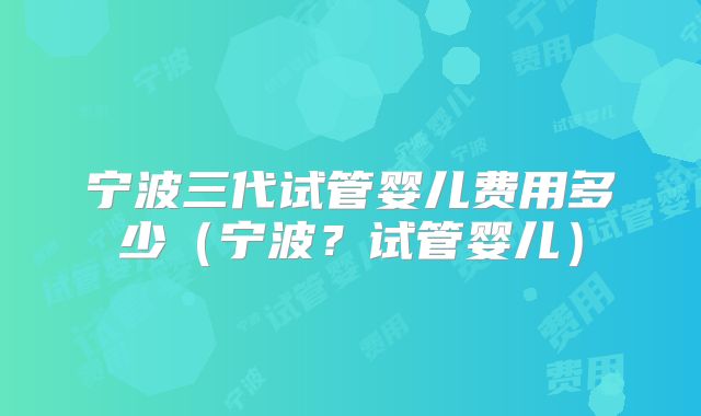 宁波三代试管婴儿费用多少(宁波?试管婴儿)
