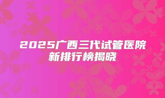 2025广西三代试管医院新排行榜揭晓