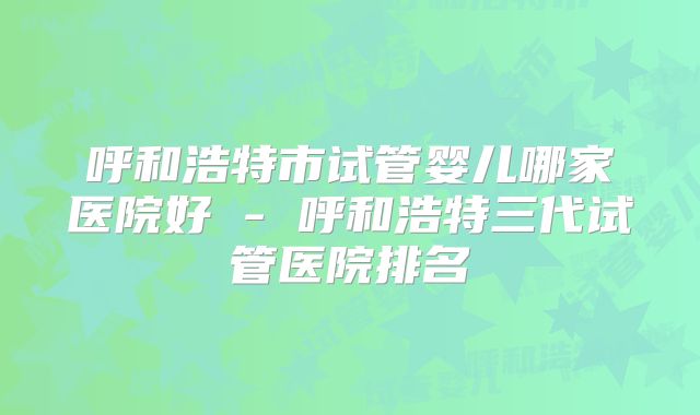 呼和浩特市试管婴儿哪家医院好 - 呼和浩特三代试管医院排名