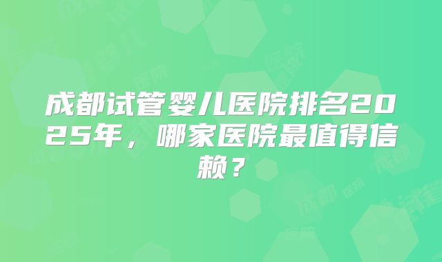 成都试管婴儿医院排名2025年,哪家医院最值得信赖?
