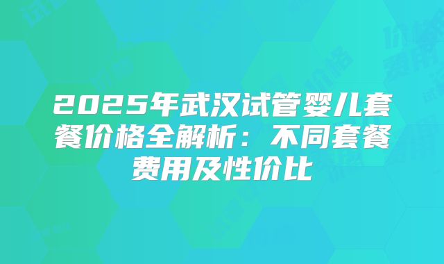 2025年武汉试管婴儿套餐价格全解析：不同套餐费用及性价比