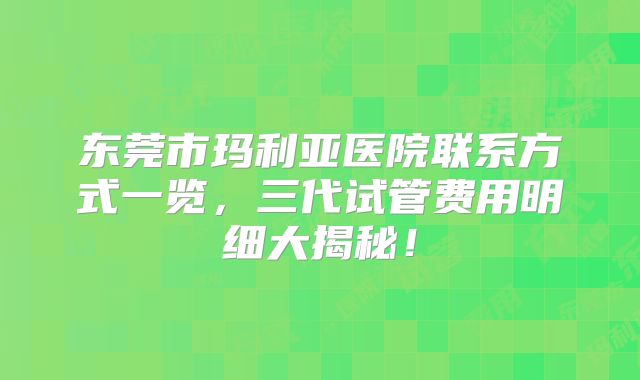 东莞市玛利亚医院联系方式一览,三代试管费用明细大揭秘!