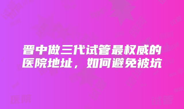 晋中做三代试管最权威的医院地址，如何避免被坑