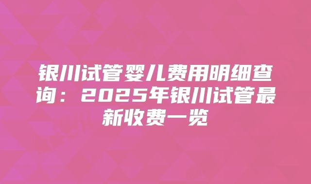 银川试管婴儿费用明细查询：2025年银川试管最新收费一览