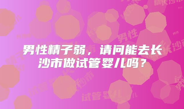 男性精子弱,请问能去长沙市做试管婴儿吗?