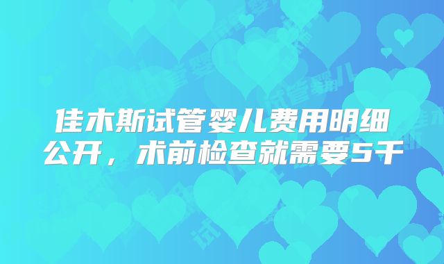 佳木斯试管婴儿费用明细公开，术前检查就需要5千