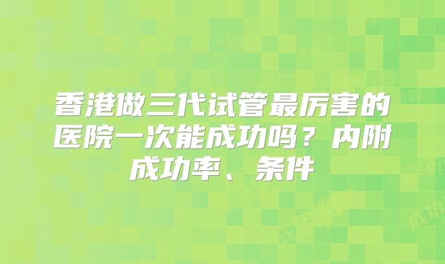 香港做三代试管最厉害的医院一次能成功吗？内附成功率、条件