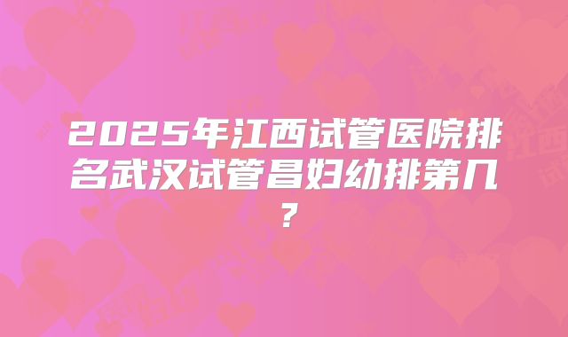 2025年江西试管医院排名武汉试管昌妇幼排第几?