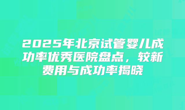 2025年北京试管婴儿成功率优秀医院盘点,较新费用与成功率揭晓