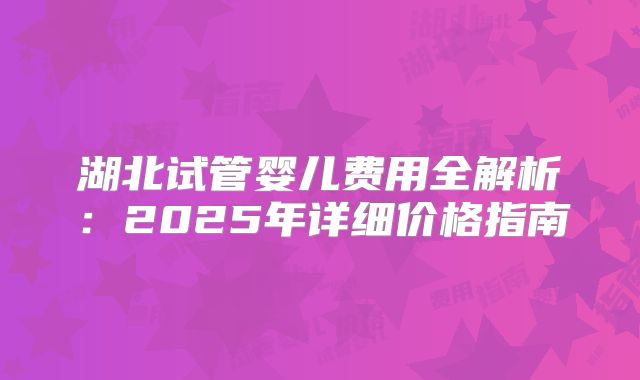 湖北试管婴儿费用全解析:2025年详细价格指南
