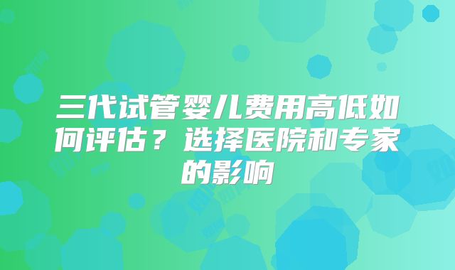 三代试管婴儿费用高低如何评估?选择医院和专家的影响
