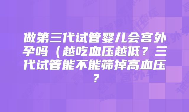 做第三代试管婴儿会宫外孕吗（越吃血压越低？三代试管能不能筛掉高血压？