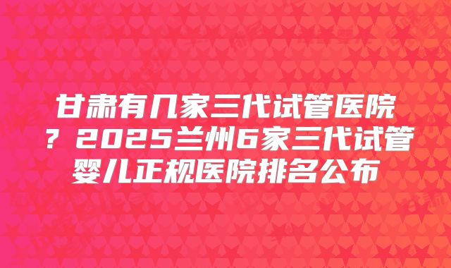 甘肃有几家三代试管医院?2025兰州6家三代试管婴儿正规医院排名公布