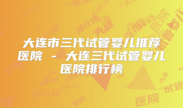 大连市三代试管婴儿推荐医院 - 大连三代试管婴儿医院排行榜