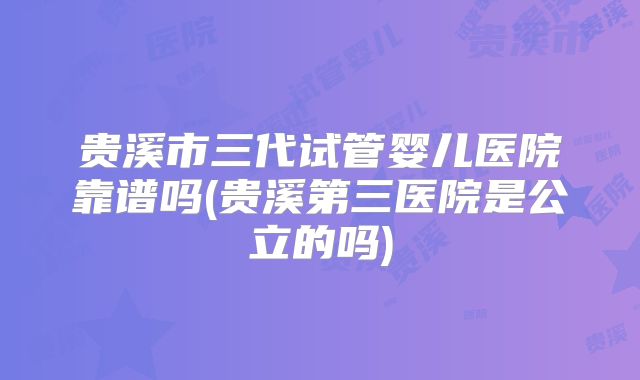 贵溪市三代试管婴儿医院靠谱吗(贵溪第三医院是公立的吗)