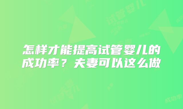 怎样才能提高试管婴儿的成功率?夫妻可以这么做