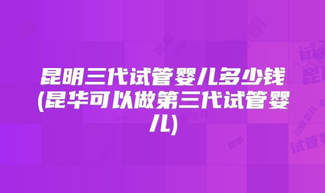 昆明三代试管婴儿多少钱(昆华可以做第三代试管婴儿)