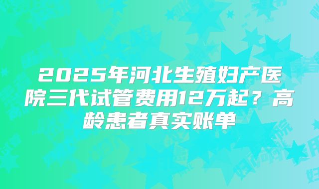 2025年河北生殖妇产医院三代试管费用12万起?高龄患者真实账单