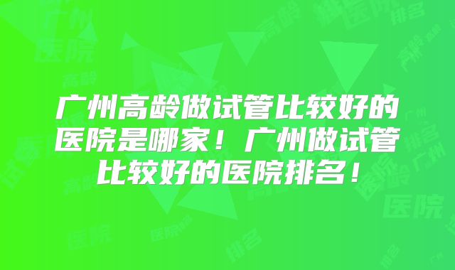 广州高龄做试管比较好的医院是哪家!广州做试管比较好的医院排名!