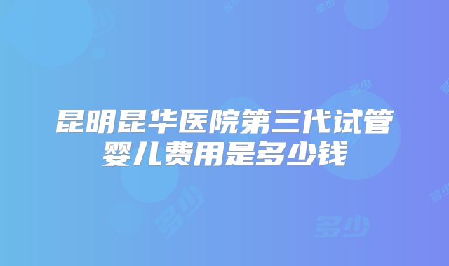 昆明昆华医院第三代试管婴儿费用是多少钱