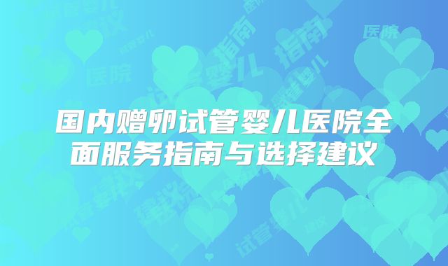 国内赠卵试管婴儿医院全面服务指南与选择建议