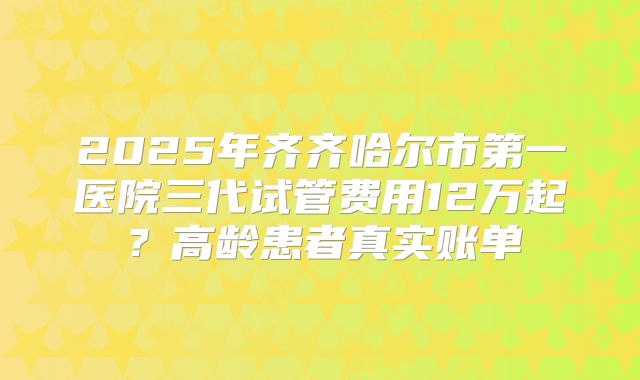 2025年齐齐哈尔市第一医院三代试管费用12万起?高龄患者真实账单